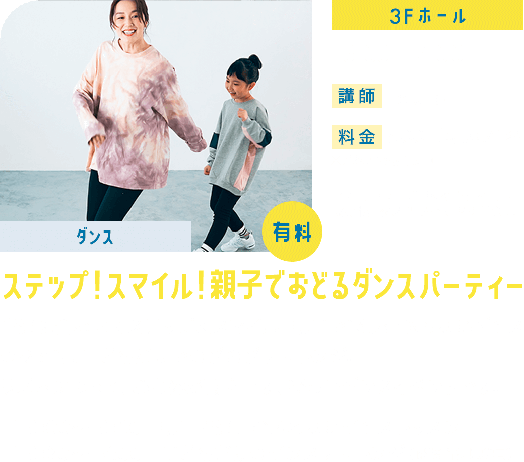 【ダンス】ステップ！スマイル！親子でおどるダンスパーティー 3F/ホール 16:00ー17:00 講師:Tetsuo 料金:500円（税込）／1名※どなたでも参加可 音楽に合わせてステップ＆スマイル！親子で楽しむふれあいダンスのあとは、子どもだけでのびのびチャレンジ。リズムにのって、心と体が動き出す、楽しいダンスイベントです。■16:00〜16:30　親子で楽しむふれあいダンスレッスン ■16:30〜17:00　子どもだけのダンスチャレンジ（保護者は見学可）※室内用シューズ・動きやすい服装・飲み物・タオルをご持参ください