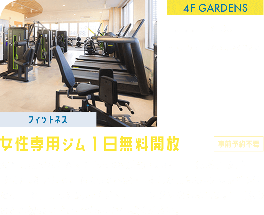 【フィットネス】女性専用ジム1日無料開放(事前予約不要) 4F/GARDENS 10:00ー17:30 女性専用ジムGARDENSの気軽に試せる1日無料開放デー！「運動したいけど、ちょっと不安…」そんな方にも安心。女性だけの空間で、周りを気にせずトレーニングを楽しめます。1日限りのこの機会にぜひ当ジムをご体験ください。※室内用シューズをご持参ください