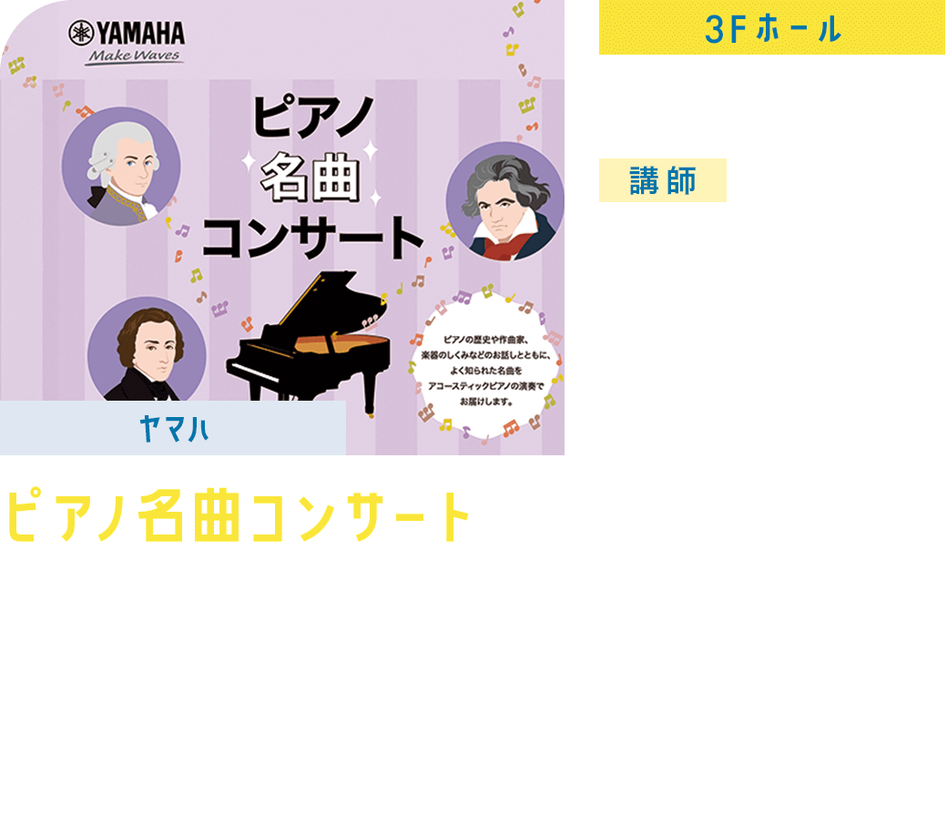 【ヤマハ】ピアノ名曲コンサート 3F/ホール 13:30ー14:15 講師:ヤマハピアノデモンストレーター 桜川京子先生 音とひらめきの冒険！クラシックの名曲や、どこかで聴いたことのあるあのメロディーを、心に響くアコースティックピアノの生演奏でお届けします。ピアノの誕生ヒストリーやしくみなどを、演奏とともに優しくご紹介。シールやカードを使った「わくわくクイズ」もあり、お子さまから大人まで楽しめる体験型のプログラムです♪