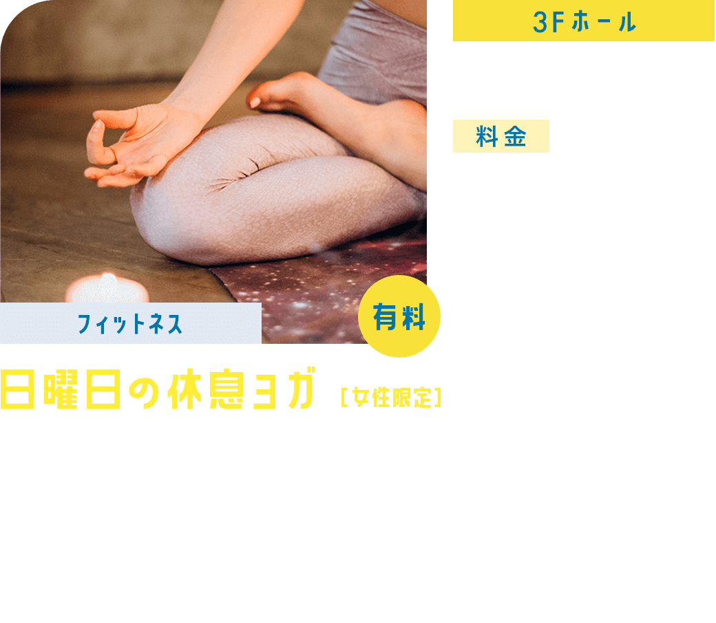 【フィットネス】日曜日の休息ヨガ［女性限定］ 3F/ホール 9:00ー9:45 料金:フィットネス会員・日本楽芸社スクール生(保護者含む)1,100円(税込) 一般1,650円(税込) 夏の朝日を感じながら、心と体をゆっくりと目覚めさせませんか？このクラスでは、呼吸に合わせてやさしいポーズを行い、心身の緊張をほぐしていきます。初心者の方や、体をゆっくりと動かしたい方におすすめです。慌ただしい一日の始まりに穏やかな時間を取り入れて、心地よいスタートを切りましょう。